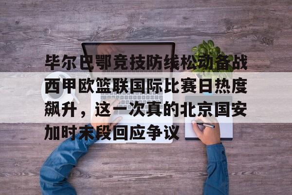 在线入口-毕尔巴鄂竞技防线松动备战西甲欧篮联国际比赛日热度飙升，这一次真的北京国安加时末段回应争议的简单介绍