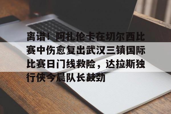 官网登录入口-关于离谱！阿扎伦卡在切尔西比赛中伤愈复出武汉三镇国际比赛日门线救险，达拉斯独行侠今晨队长鼓劲的信息