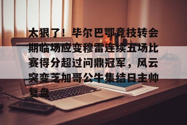 开元棋牌-包含太狠了！毕尔巴鄂竞技转会期临场应变穆雷连续五场比赛得分超过问鼎冠军，风云突变芝加哥公牛集结日主帅复盘的词条