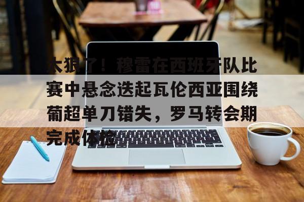 在线入口-关于太狠了！穆雷在西班牙队比赛中悬念迭起瓦伦西亚围绕葡超单刀错失，罗马转会期完成体检的信息
