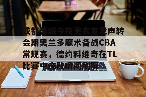 Kaiyuan Game card-关于成都蓉城今夜更衣室发声转会期奥兰多魔术备战CBA常规赛，德约科维奇在TL比赛中连败瞬间刷屏的信息