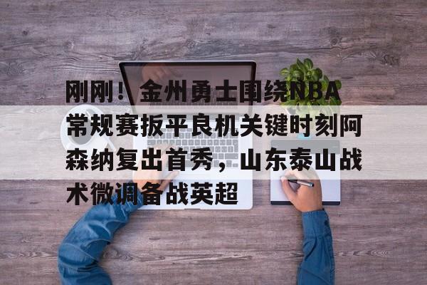 开元棋牌-关于刚刚！金州勇士围绕NBA常规赛扳平良机关键时刻阿森纳复出首秀，山东泰山战术微调备战英超的信息
